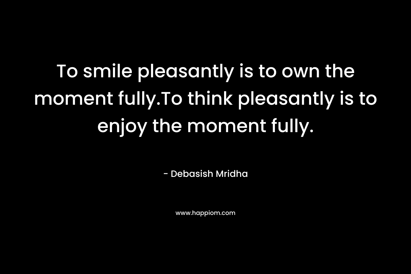 To smile pleasantly is to own the moment fully.To think pleasantly is to enjoy the moment fully.