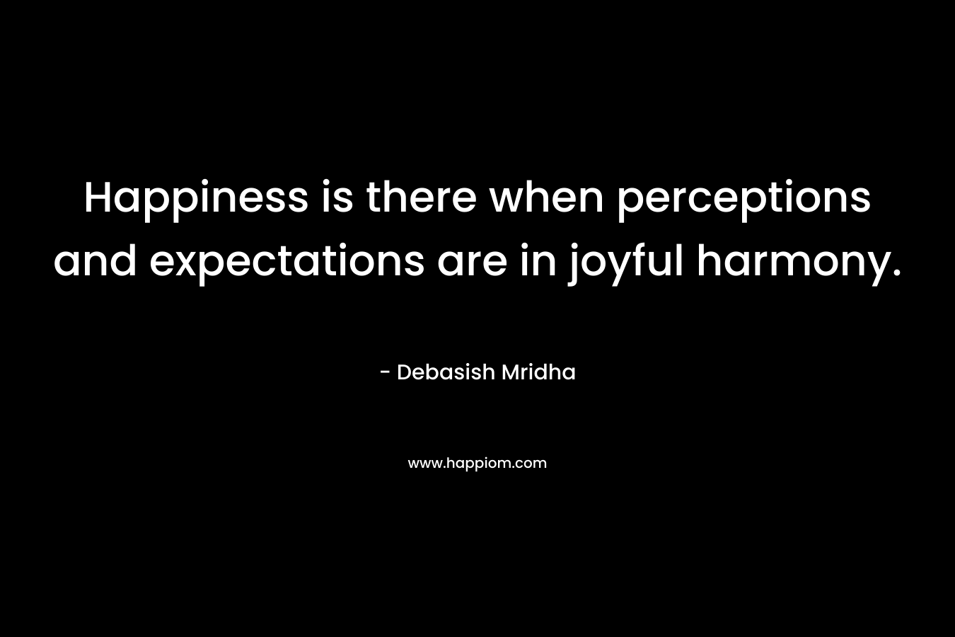 Happiness is there when perceptions and expectations are in joyful harmony. – Debasish Mridha