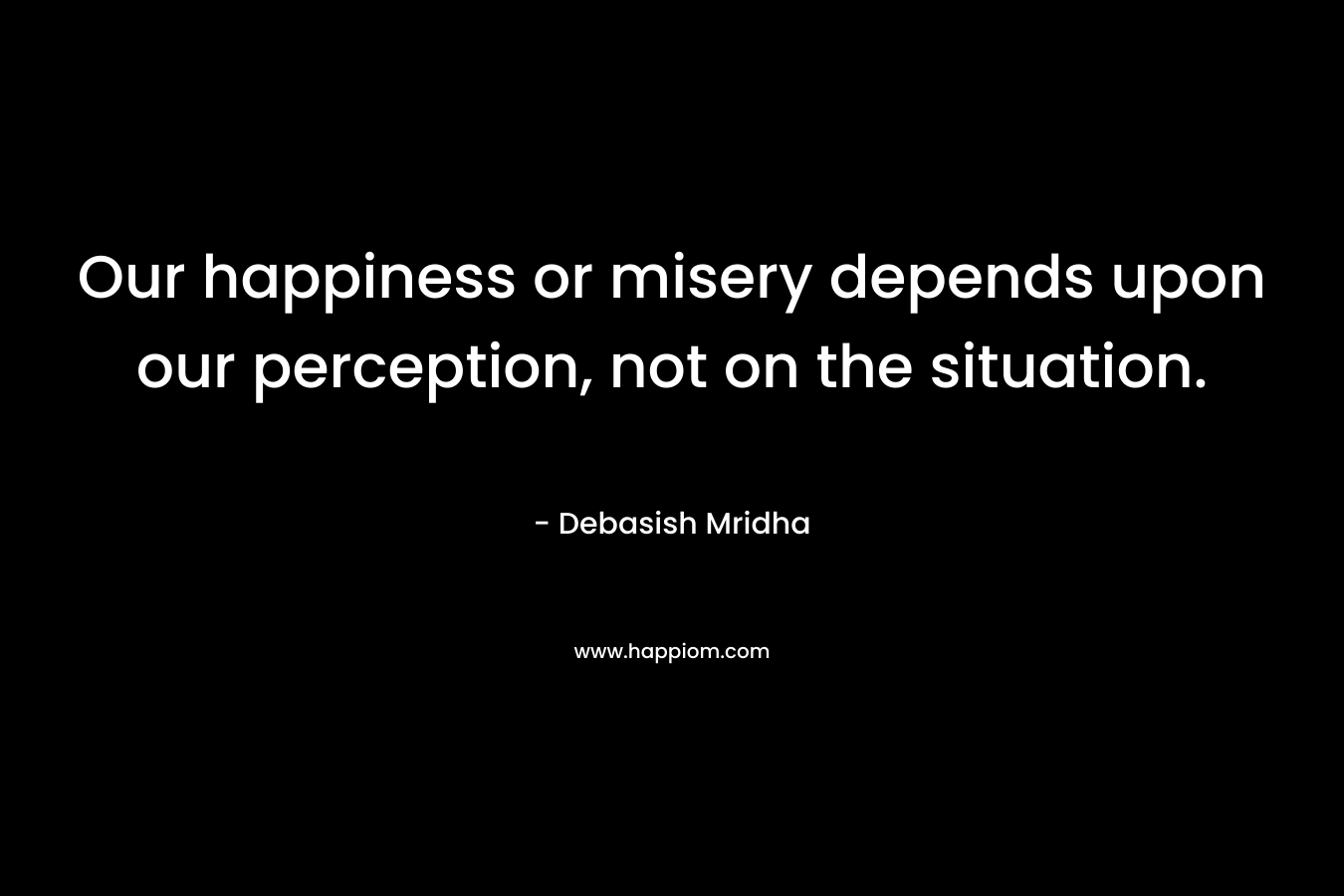 Our happiness or misery depends upon our perception, not on the situation.