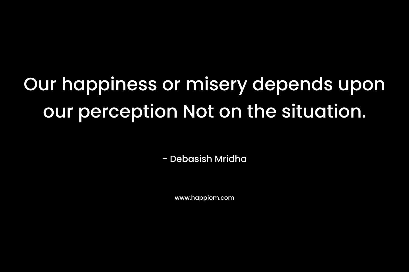 Our happiness or misery depends upon our perception Not on the situation.