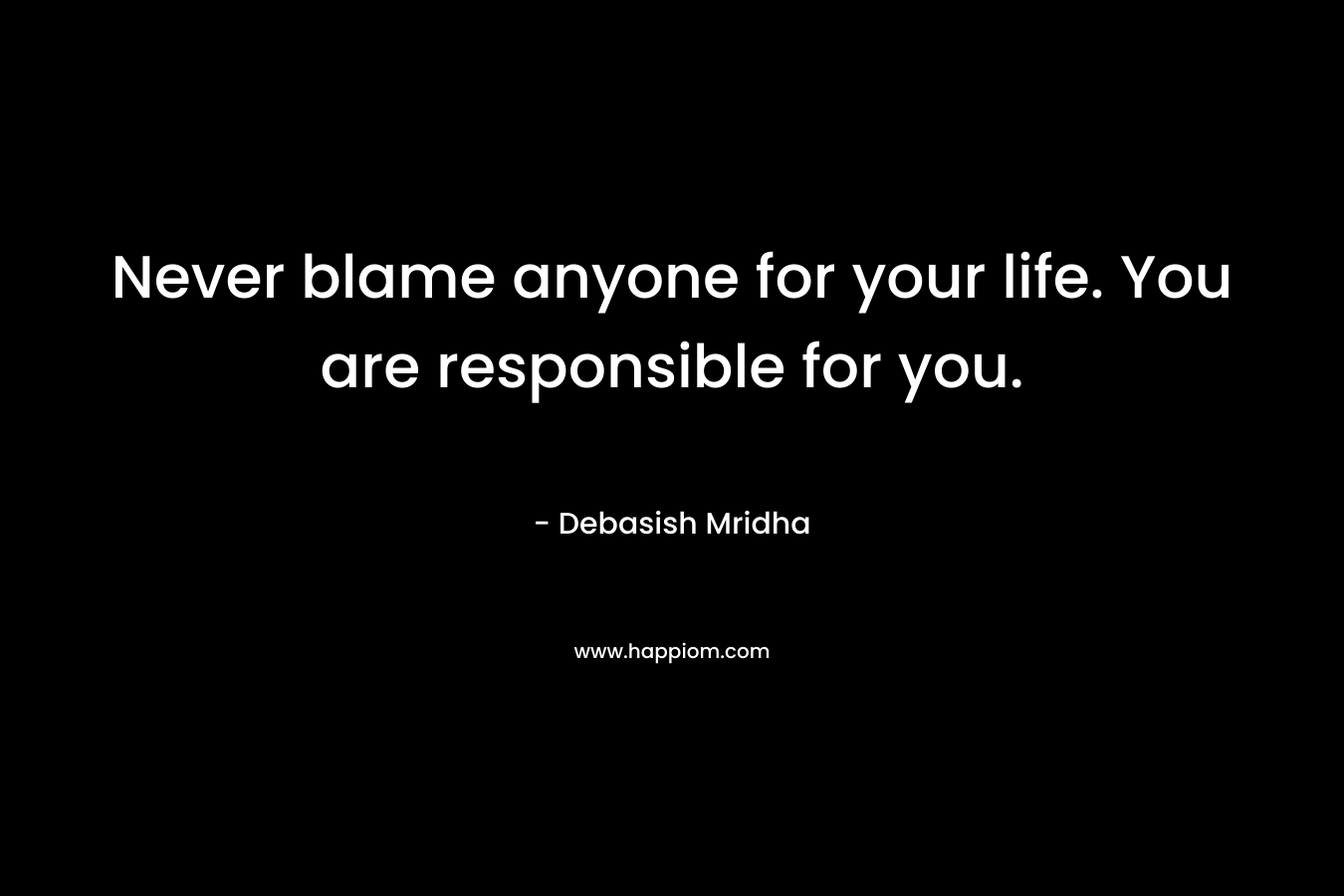 Never blame anyone for your life. You are responsible for you.