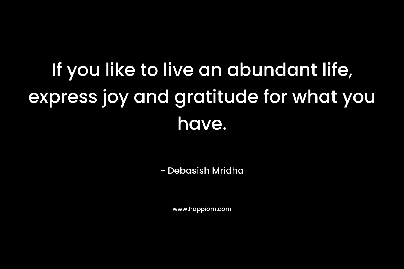 If you like to live an abundant life, express joy and gratitude for what you have. – Debasish Mridha