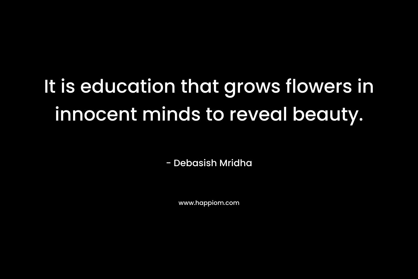 It is education that grows flowers in innocent minds to reveal beauty. – Debasish Mridha