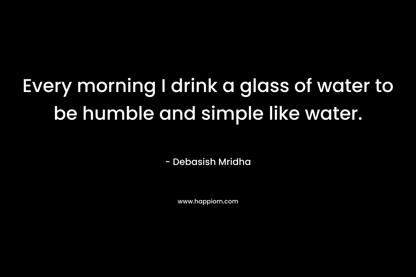 Every morning I drink a glass of water to be humble and simple like water.