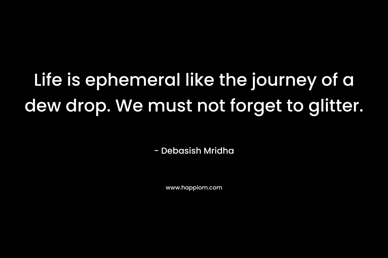 Life is ephemeral like the journey of a dew drop. We must not forget to glitter. – Debasish Mridha