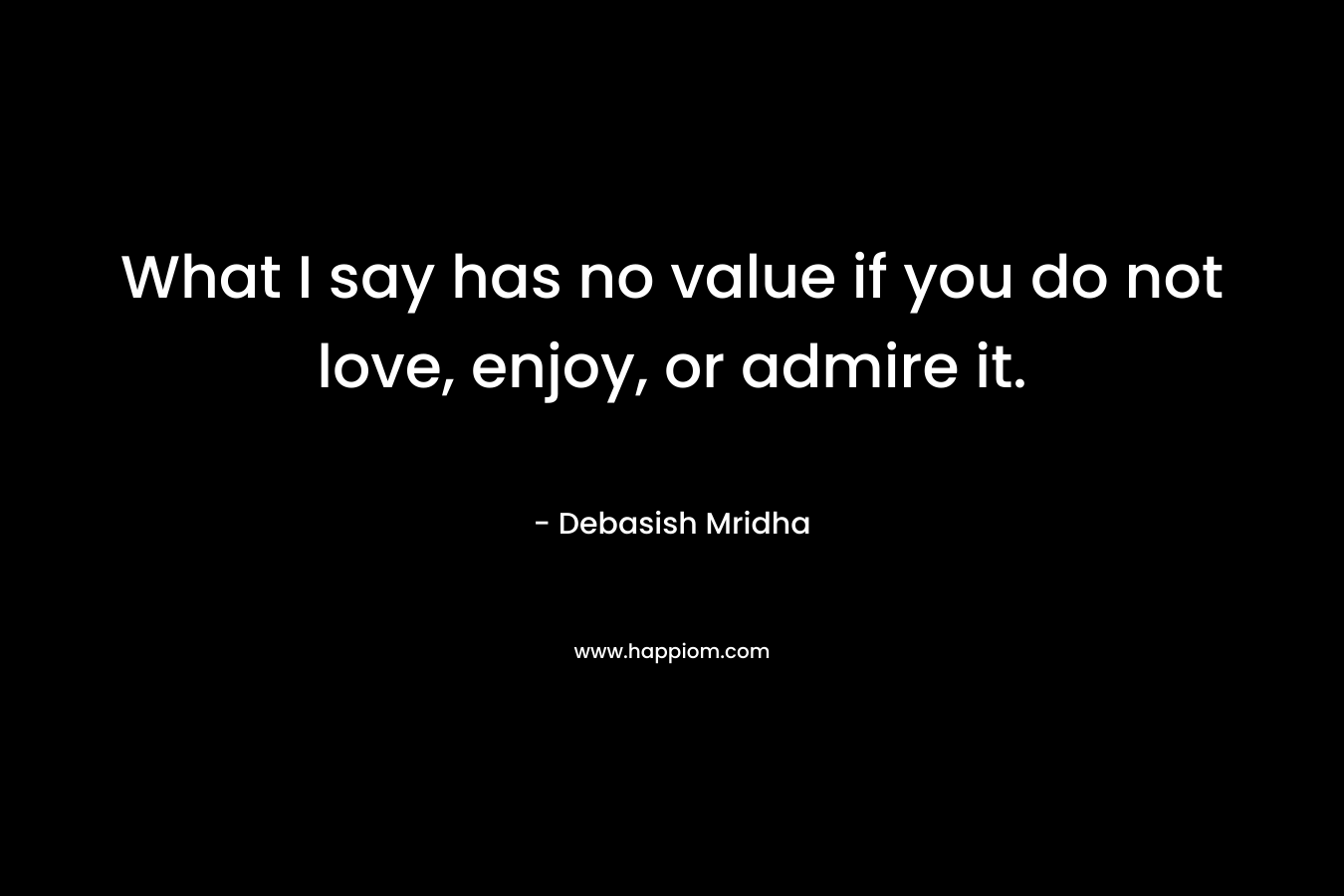 What I say has no value if you do not love, enjoy, or admire it. – Debasish Mridha