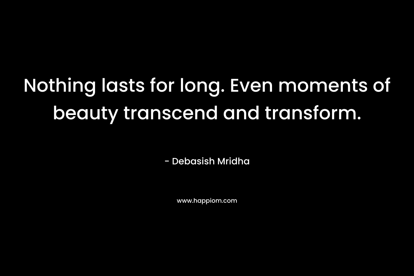 Nothing lasts for long. Even moments of beauty transcend and transform. – Debasish Mridha