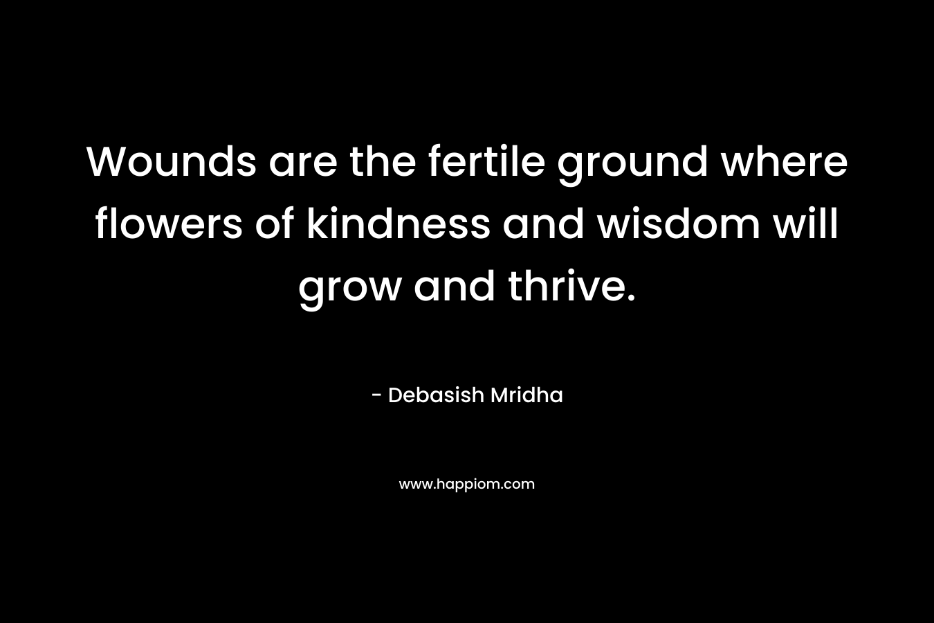 Wounds are the fertile ground where flowers of kindness and wisdom will grow and thrive. – Debasish Mridha