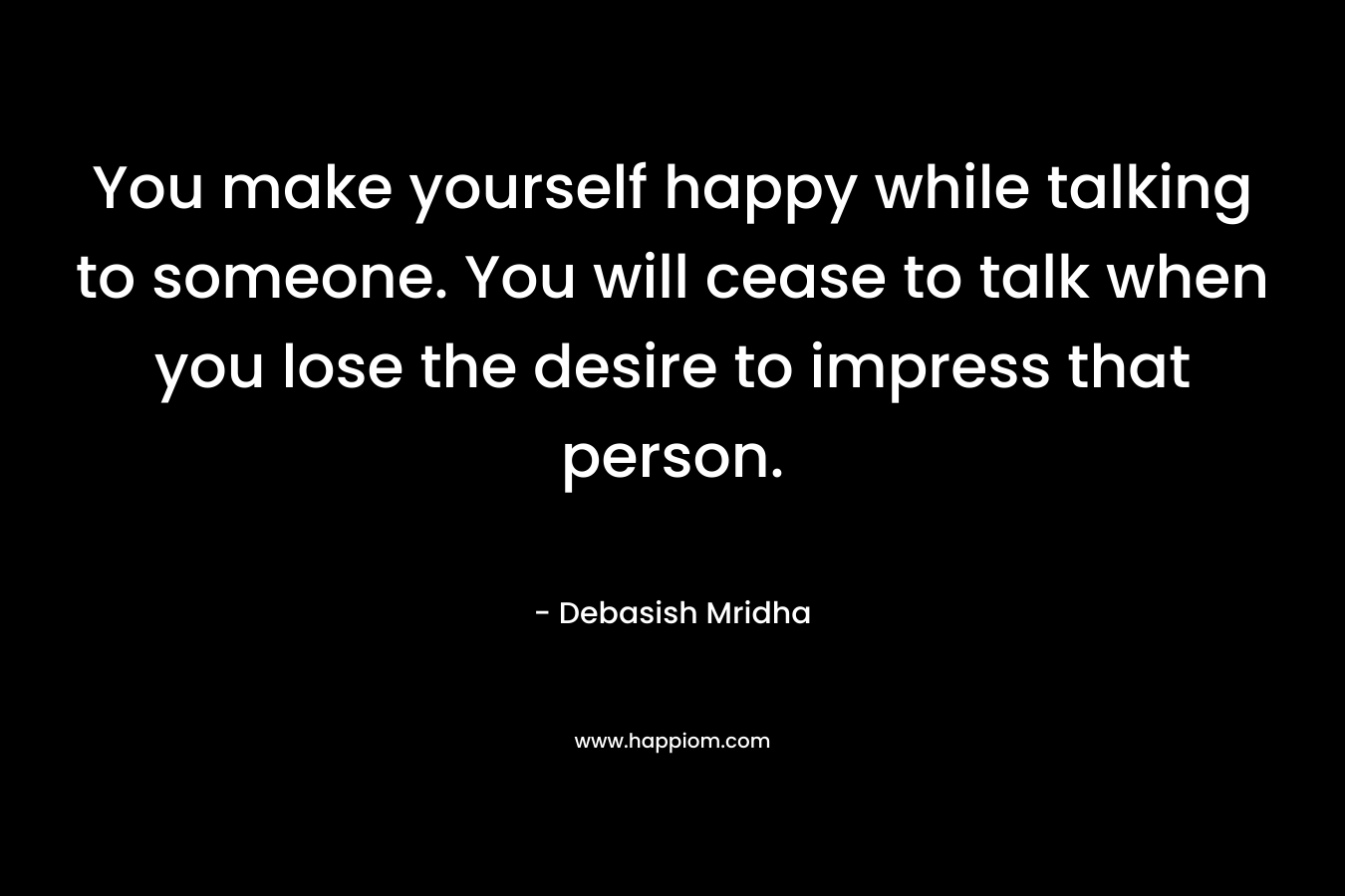 You make yourself happy while talking to someone. You will cease to talk when you lose the desire to impress that person. – Debasish Mridha