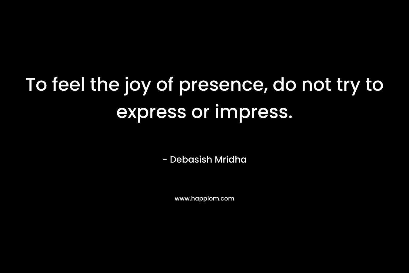 To feel the joy of presence, do not try to express or impress. – Debasish Mridha