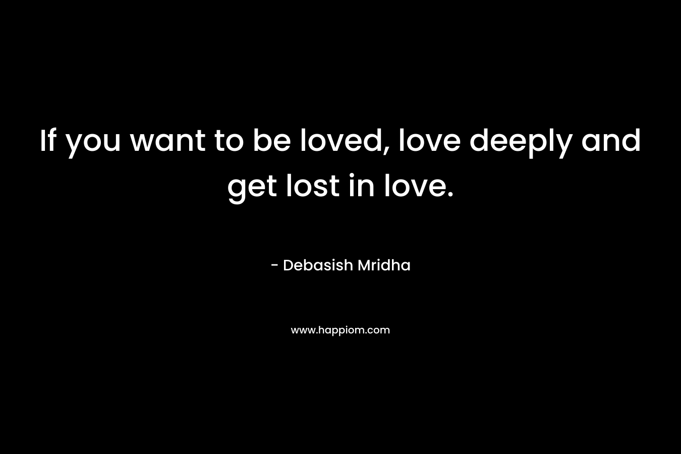 If you want to be loved, love deeply and get lost in love.