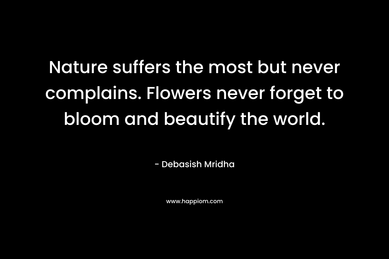 Nature suffers the most but never complains. Flowers never forget to bloom and beautify the world. – Debasish Mridha