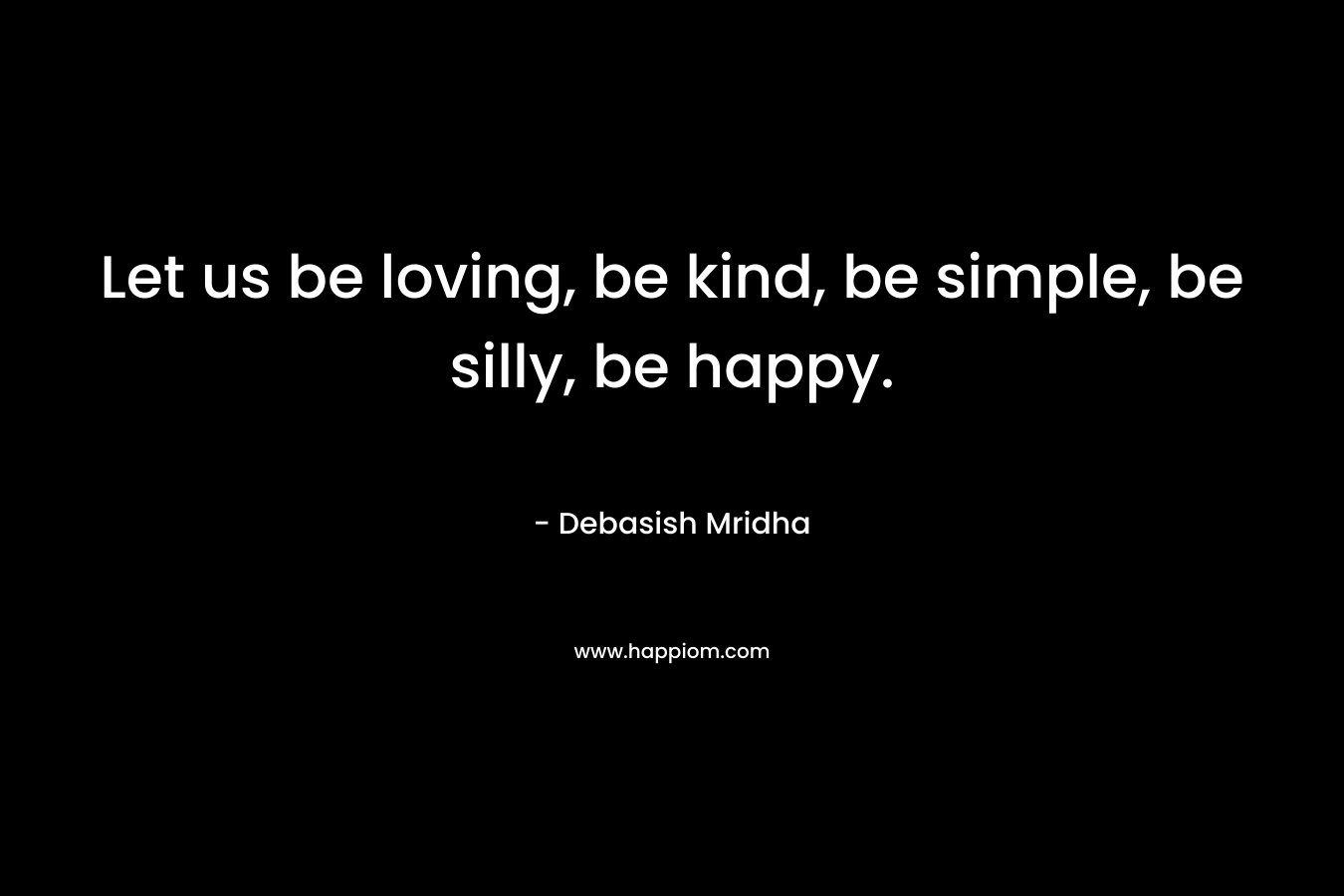 Let us be loving, be kind, be simple, be silly, be happy.