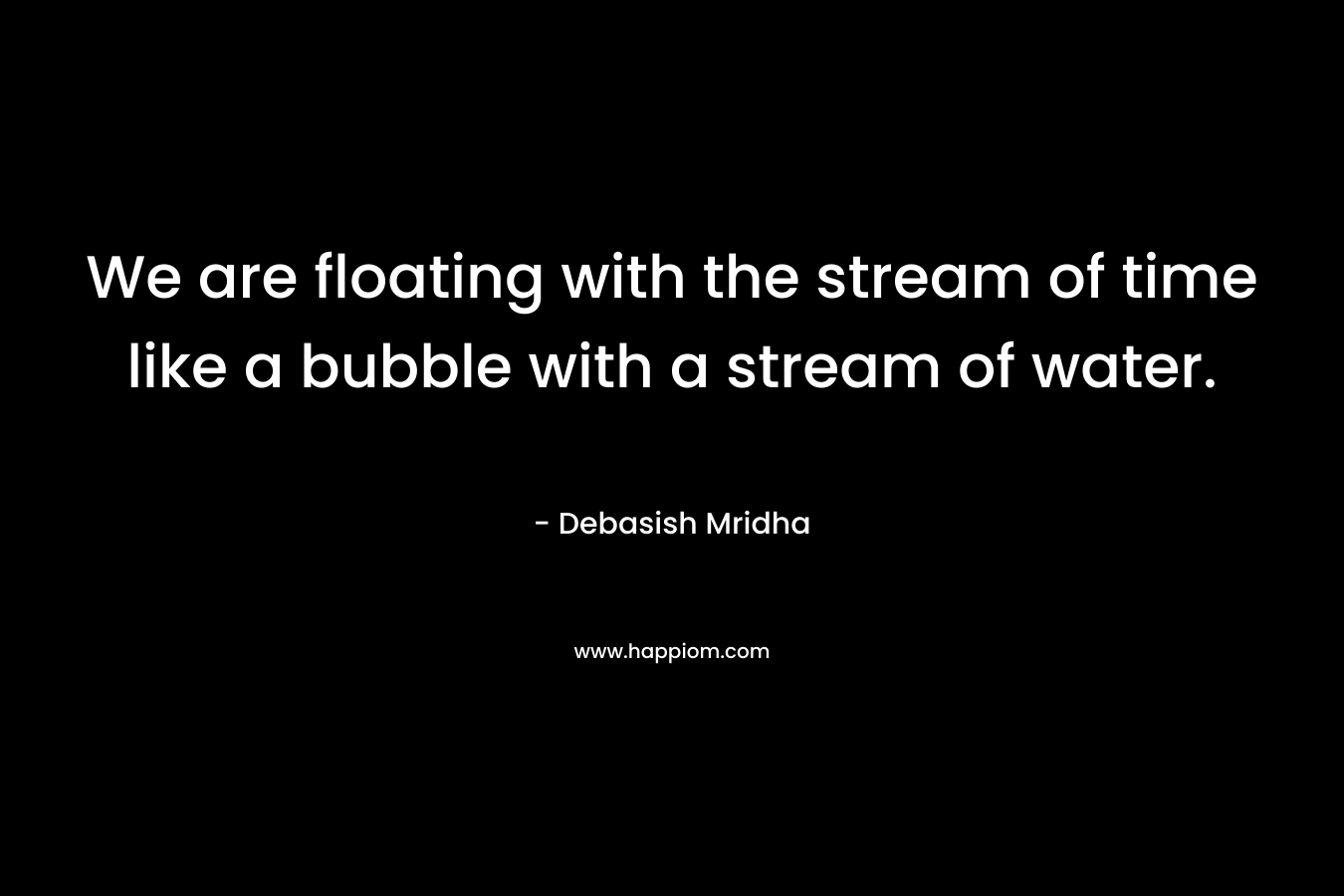 We are floating with the stream of time like a bubble with a stream of water. – Debasish Mridha