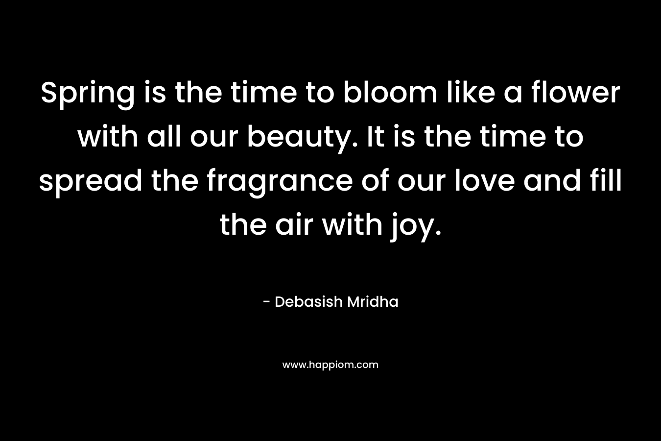 Spring is the time to bloom like a flower with all our beauty. It is the time to spread the fragrance of our love and fill the air with joy. – Debasish Mridha