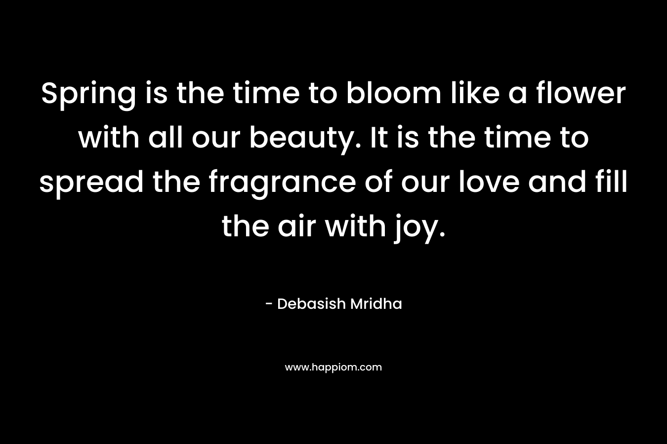 Spring is the time to bloom like a flower with all our beauty. It is the time to spread the fragrance of our love and fill the air with joy.