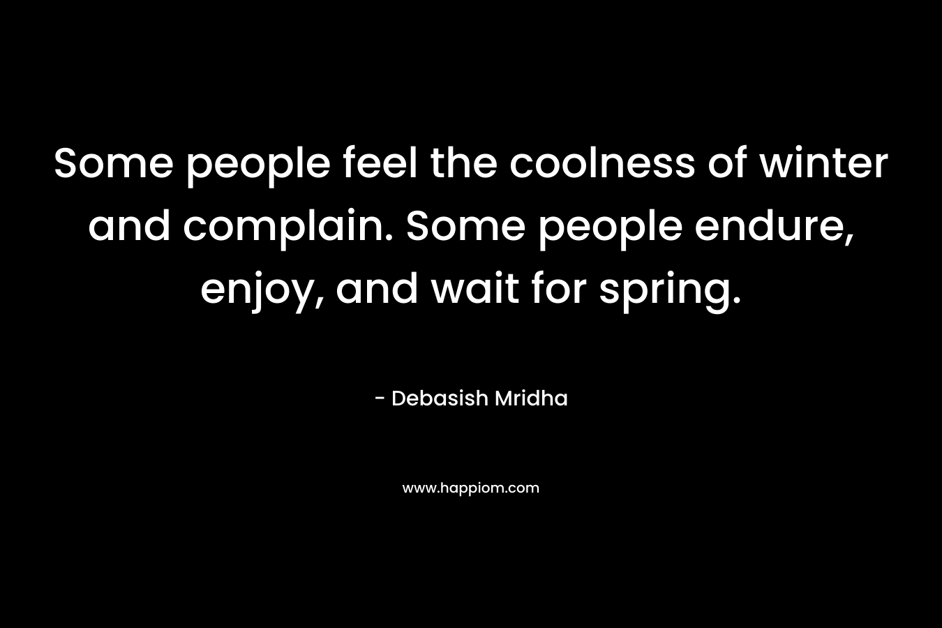 Some people feel the coolness of winter and complain. Some people endure, enjoy, and wait for spring. – Debasish Mridha