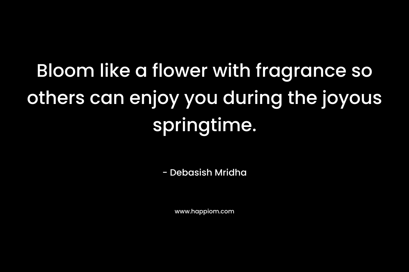 Bloom like a flower with fragrance so others can enjoy you during the joyous springtime. – Debasish Mridha