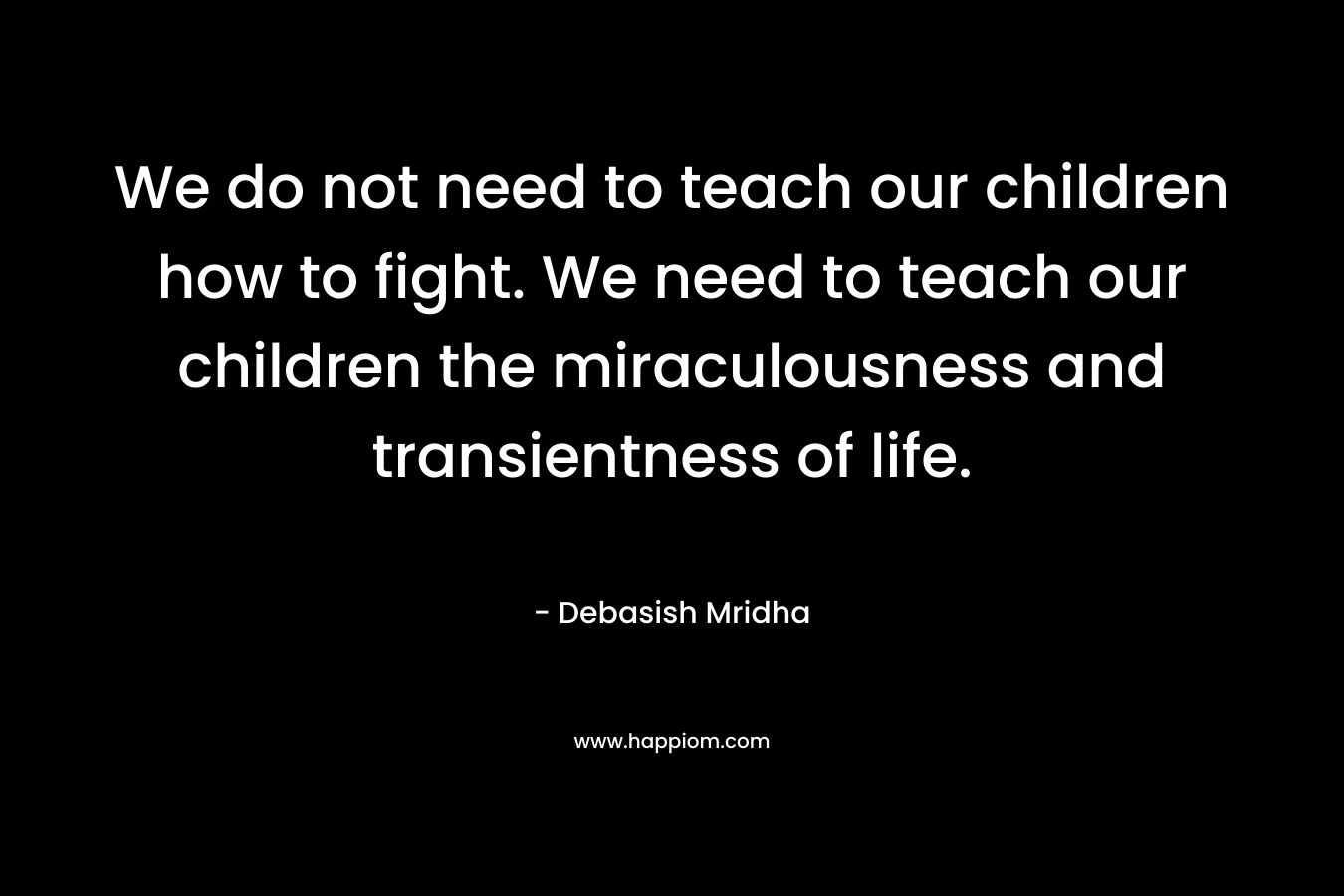 We do not need to teach our children how to fight. We need to teach our children the miraculousness and transientness of life.