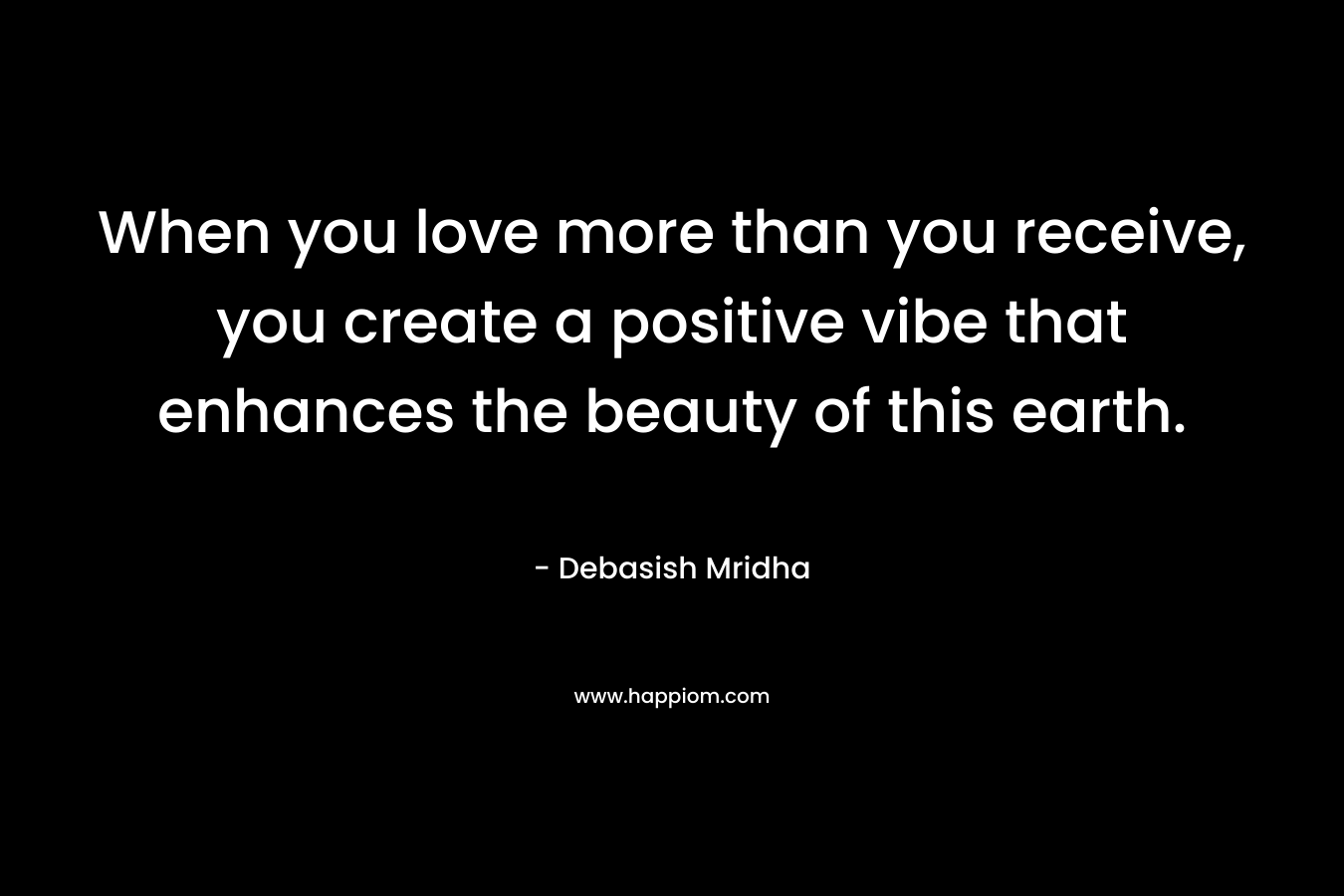 When you love more than you receive, you create a positive vibe that enhances the beauty of this earth. – Debasish Mridha