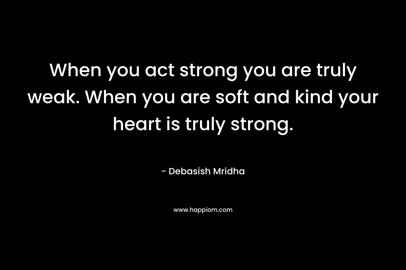 When you act strong you are truly weak. When you are soft and kind your heart is truly strong.