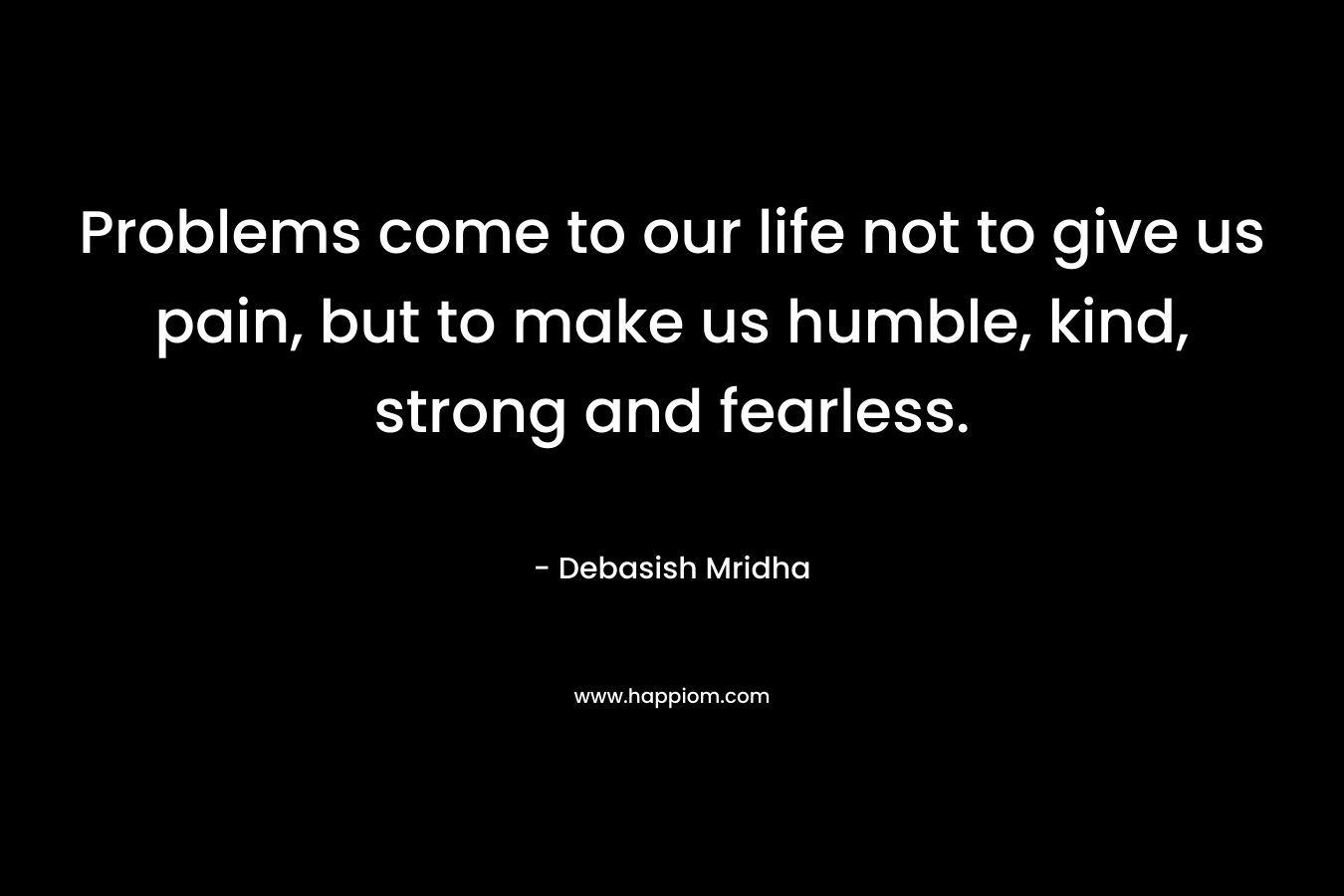 Problems come to our life not to give us pain, but to make us humble, kind, strong and fearless. – Debasish Mridha
