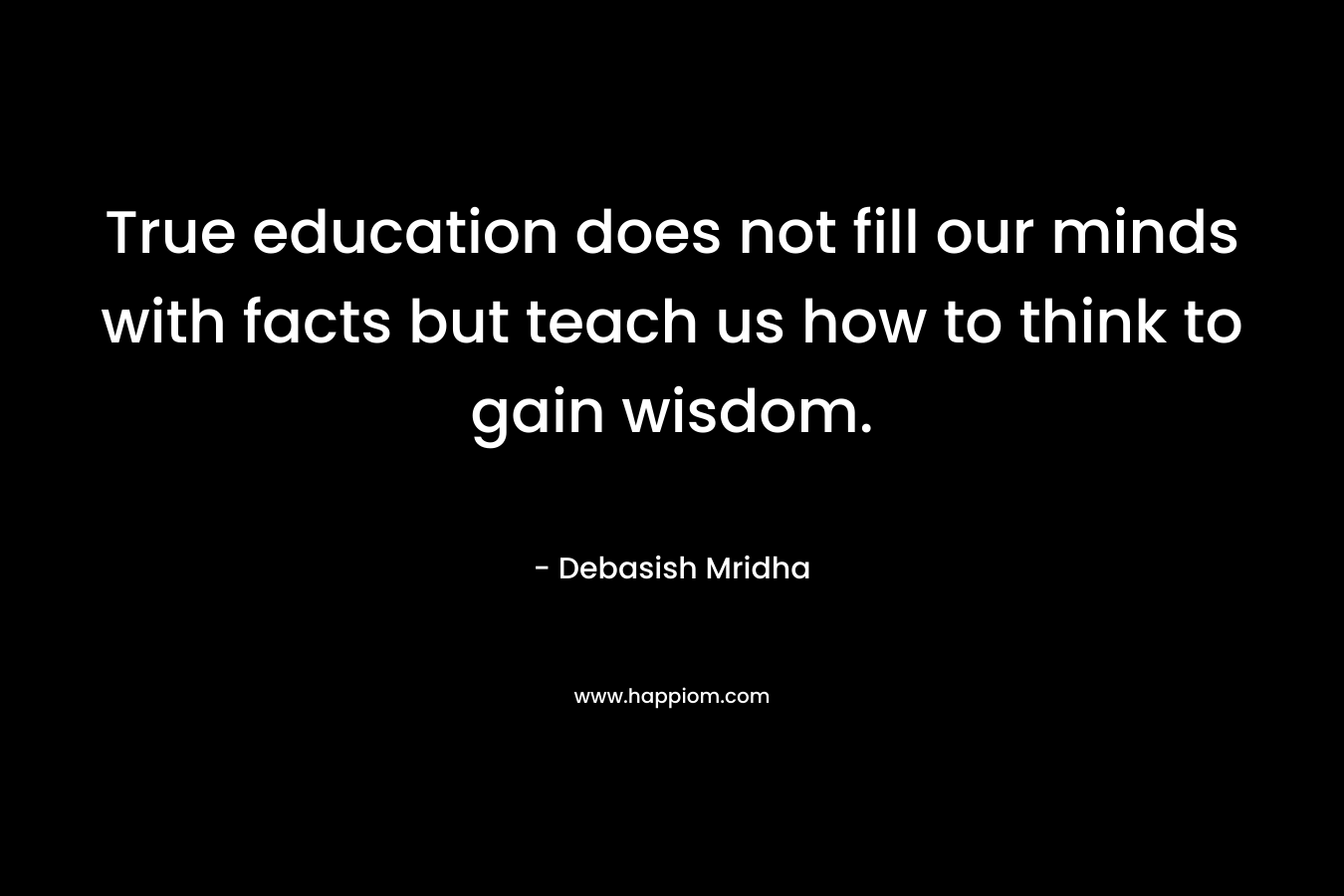 True education does not fill our minds with facts but teach us how to think to gain wisdom. – Debasish Mridha