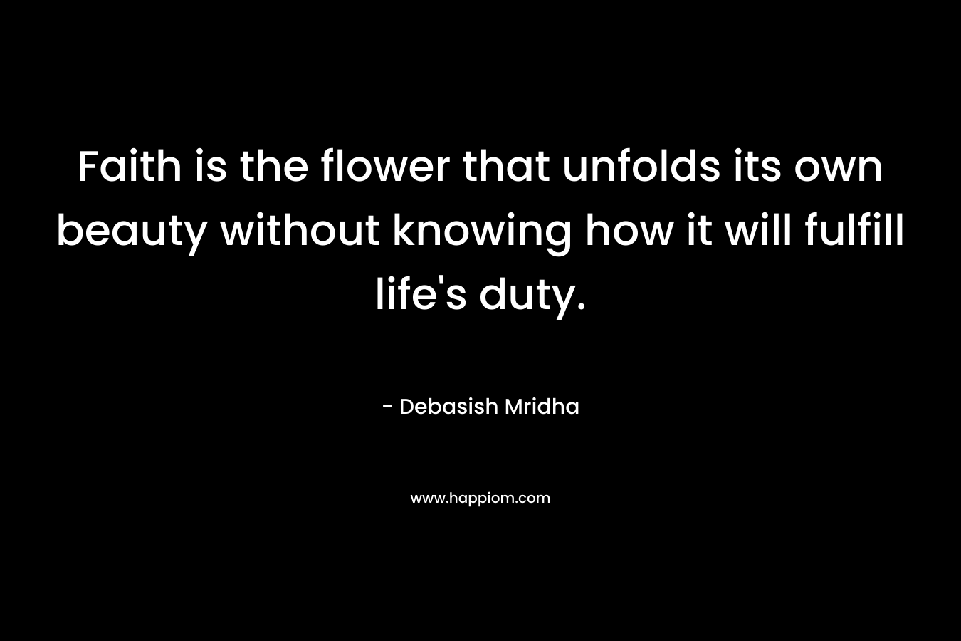 Faith is the flower that unfolds its own beauty without knowing how it will fulfill life’s duty. – Debasish Mridha