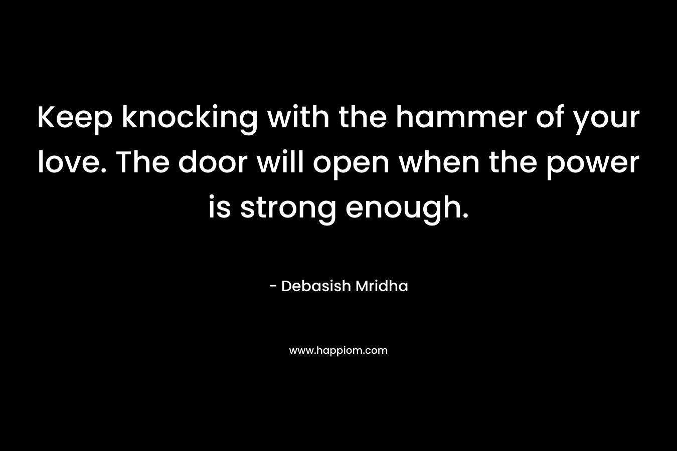 Keep knocking with the hammer of your love. The door will open when the power is strong enough. – Debasish Mridha