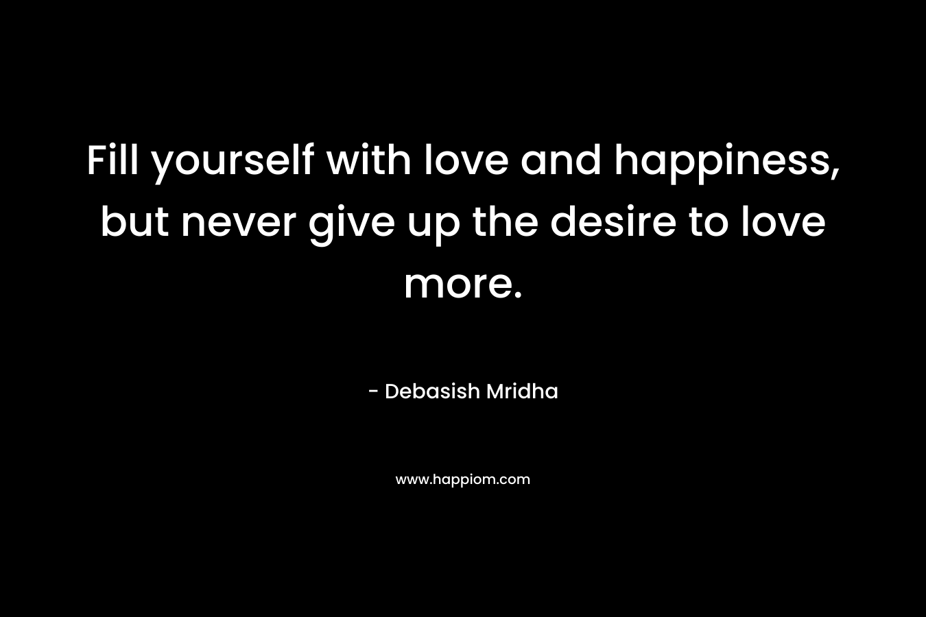 Fill yourself with love and happiness, but never give up the desire to love more.