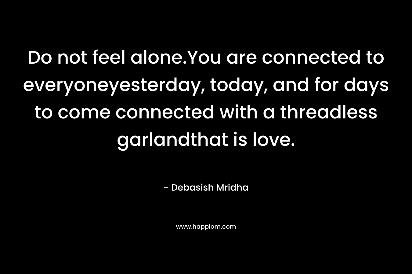 Do not feel alone.You are connected to everyoneyesterday, today, and for days to come connected with a threadless garlandthat is love. – Debasish Mridha