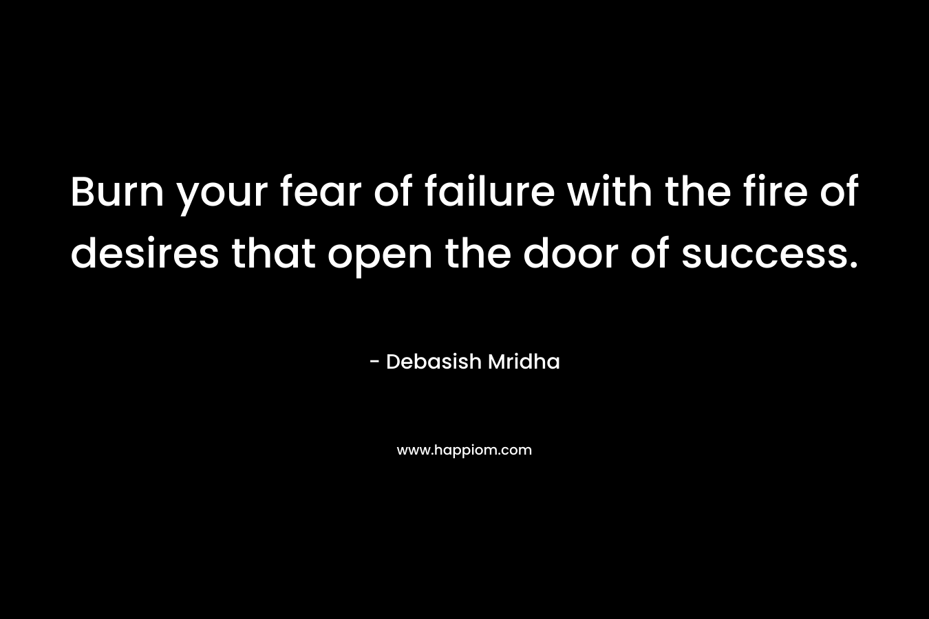Burn your fear of failure with the fire of desires that open the door of success.