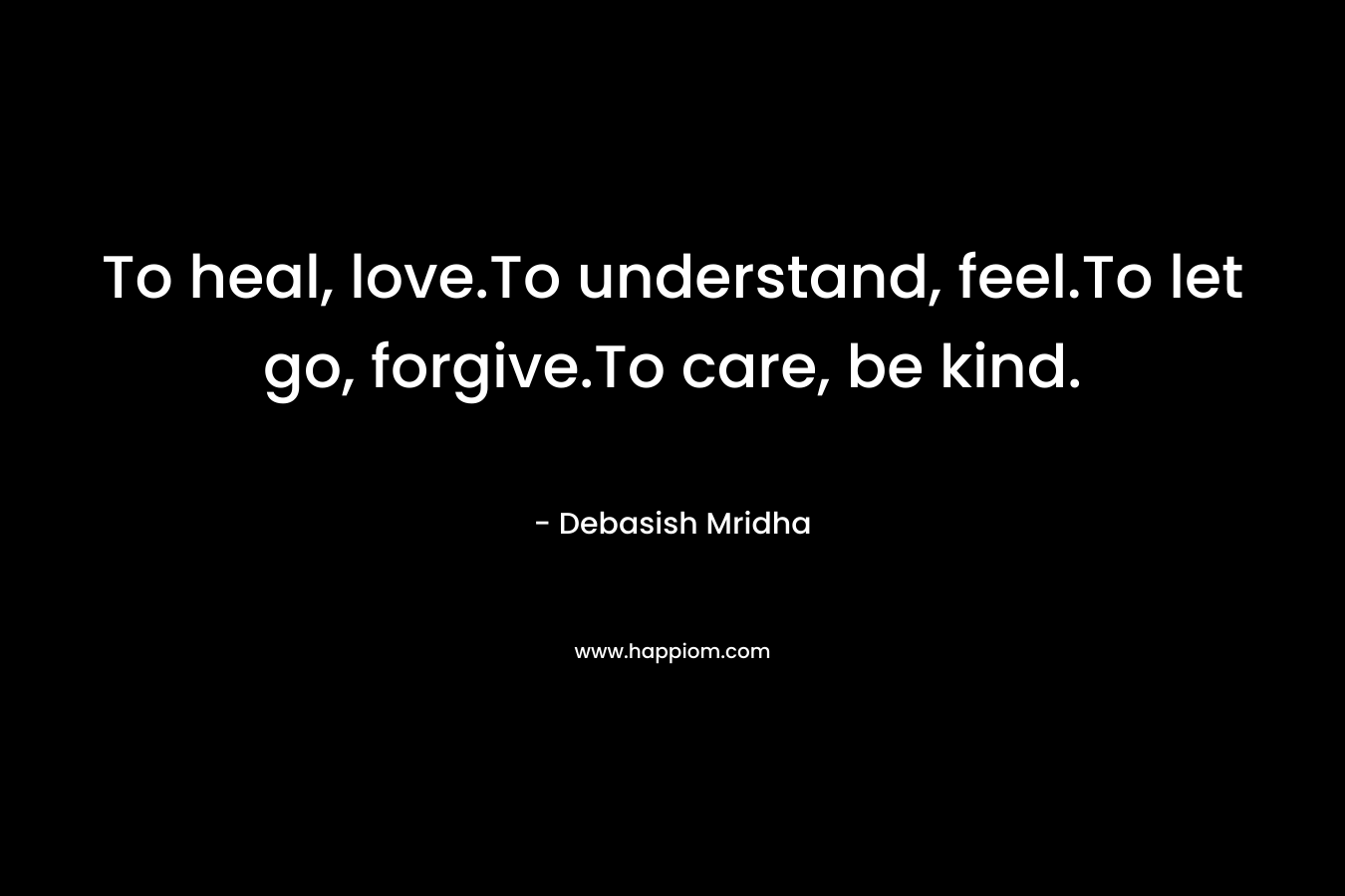 To heal, love.To understand, feel.To let go, forgive.To care, be kind. – Debasish Mridha