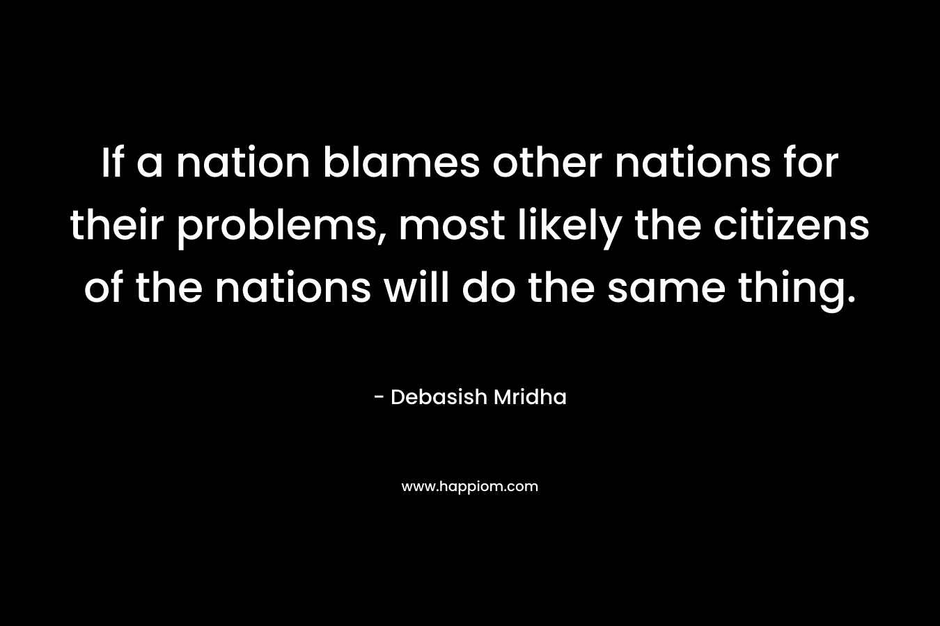 If a nation blames other nations for their problems, most likely the citizens of the nations will do the same thing. – Debasish Mridha