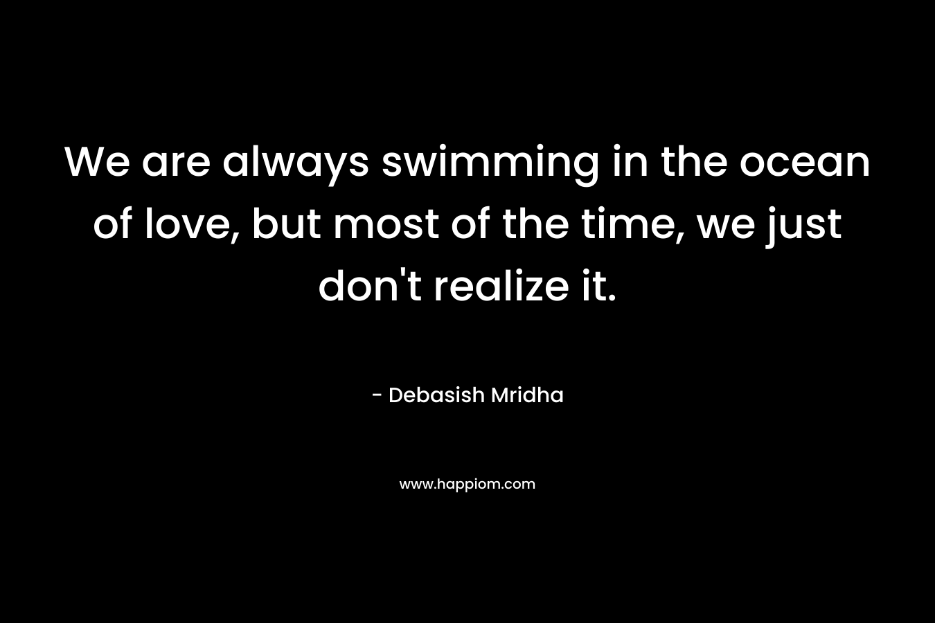 We are always swimming in the ocean of love, but most of the time, we just don’t realize it. – Debasish Mridha