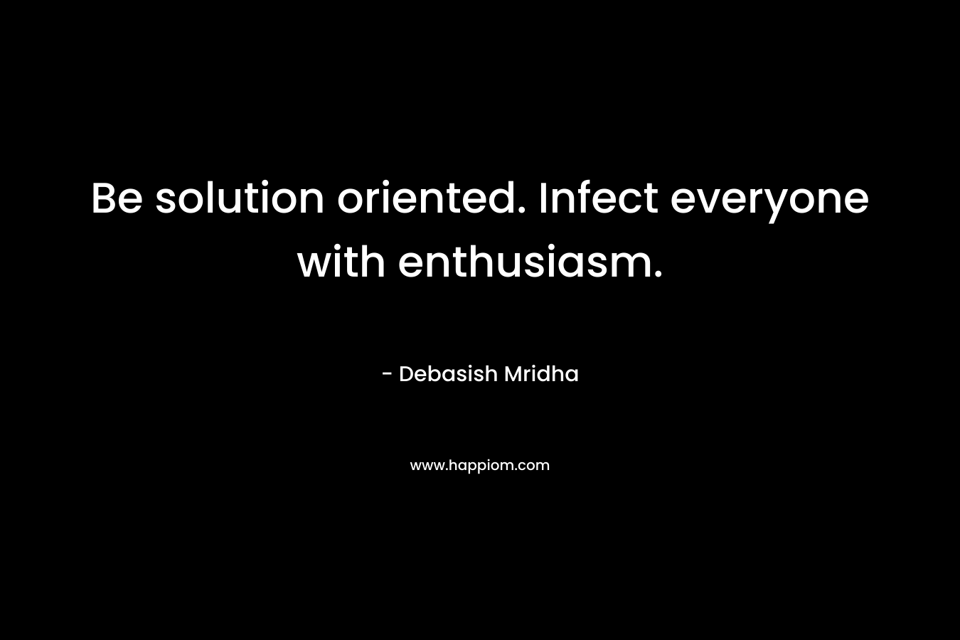 Be solution oriented. Infect everyone with enthusiasm. – Debasish Mridha