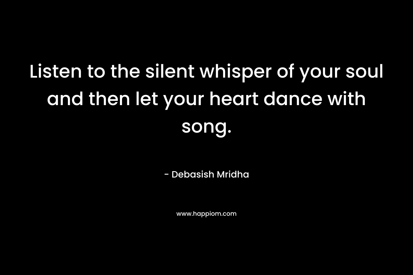 Listen to the silent whisper of your soul and then let your heart dance with song. – Debasish Mridha