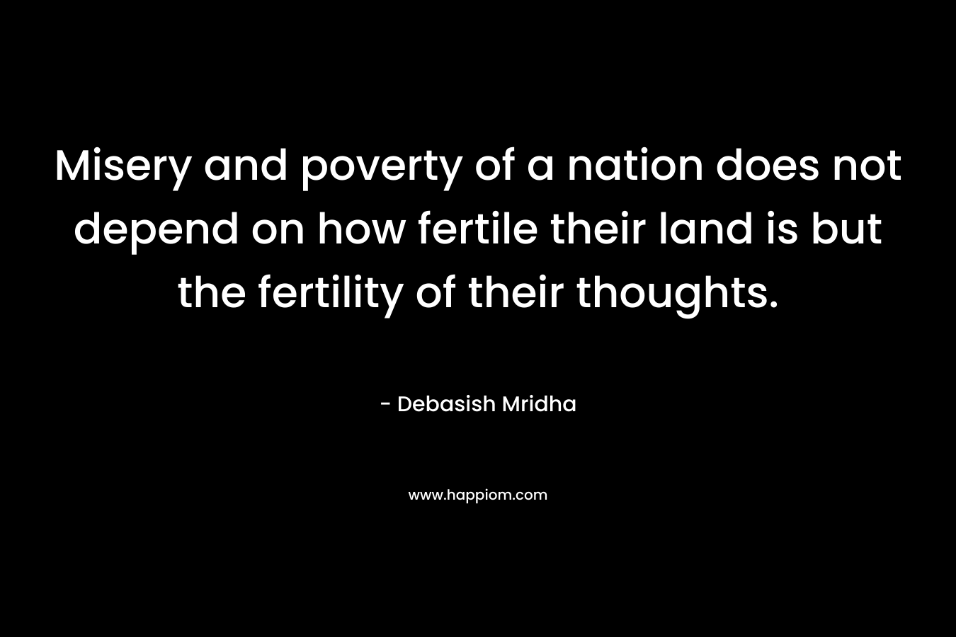 Misery and poverty of a nation does not depend on how fertile their land is but the fertility of their thoughts. – Debasish Mridha