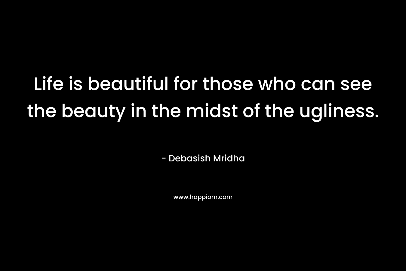 Life is beautiful for those who can see the beauty in the midst of the ugliness. – Debasish Mridha