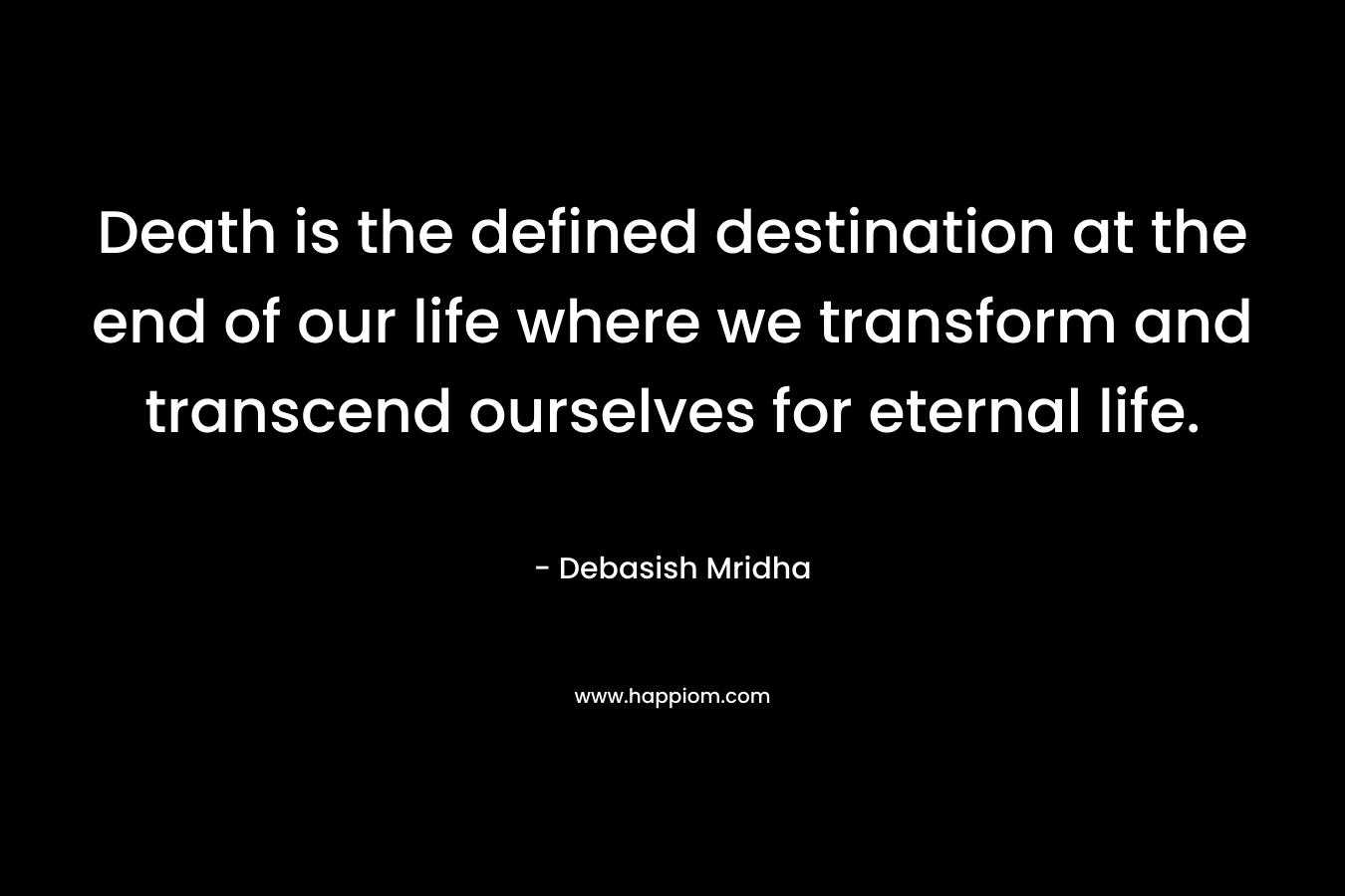 Death is the defined destination at the end of our life where we transform and transcend ourselves for eternal life. – Debasish Mridha