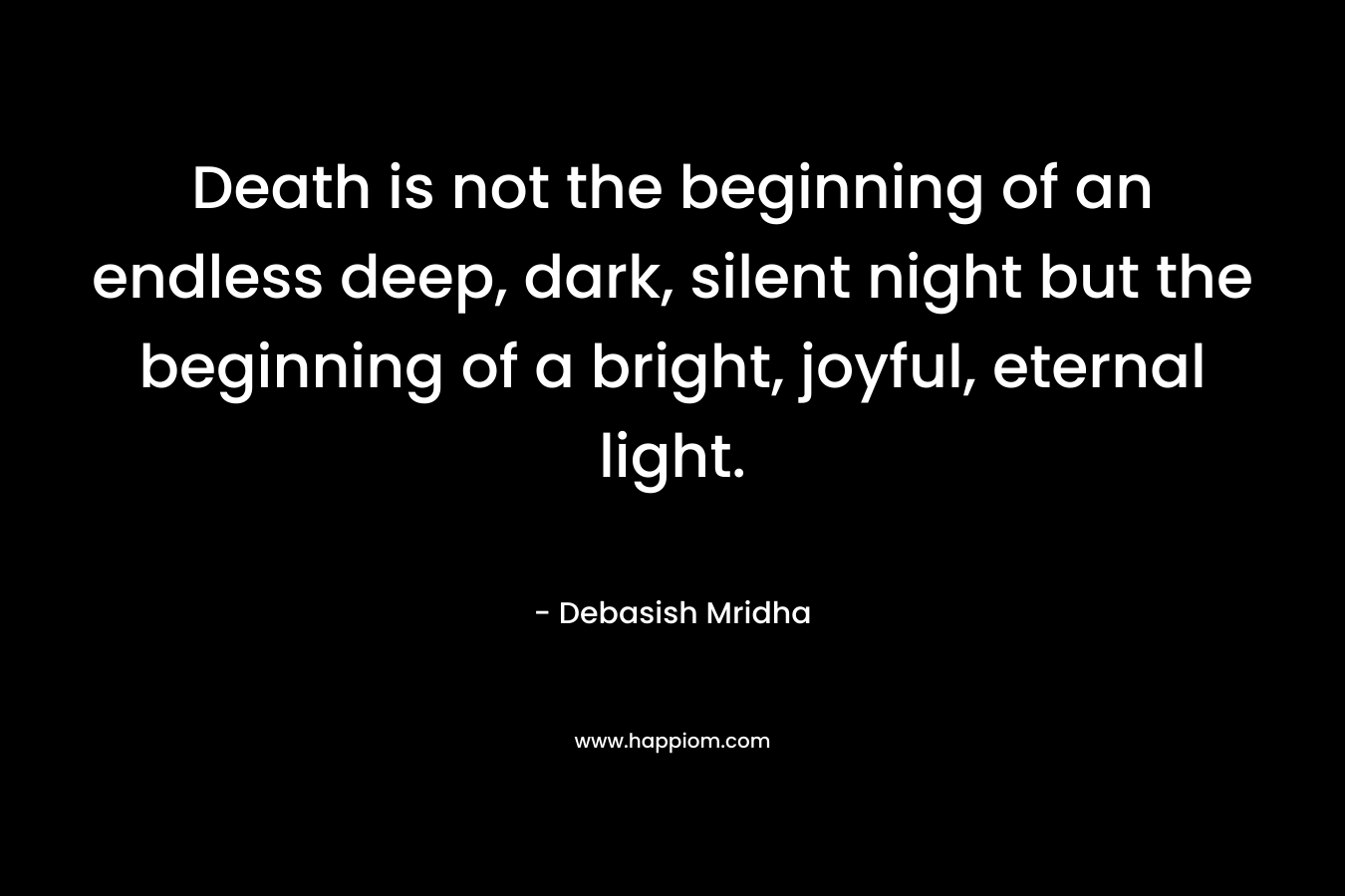 Death is not the beginning of an endless deep, dark, silent night but the beginning of a bright, joyful, eternal light.
