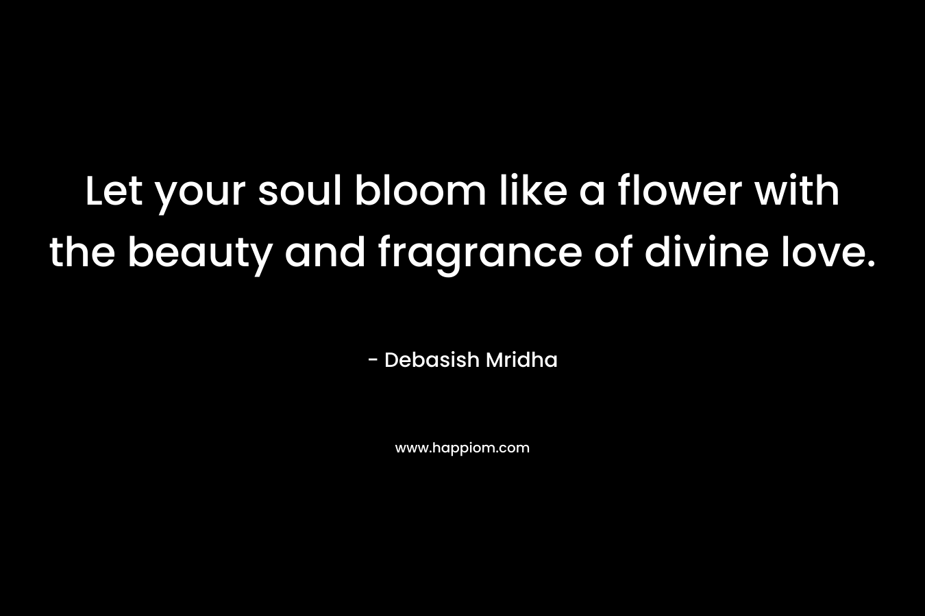 Let your soul bloom like a flower with the beauty and fragrance of divine love. – Debasish Mridha