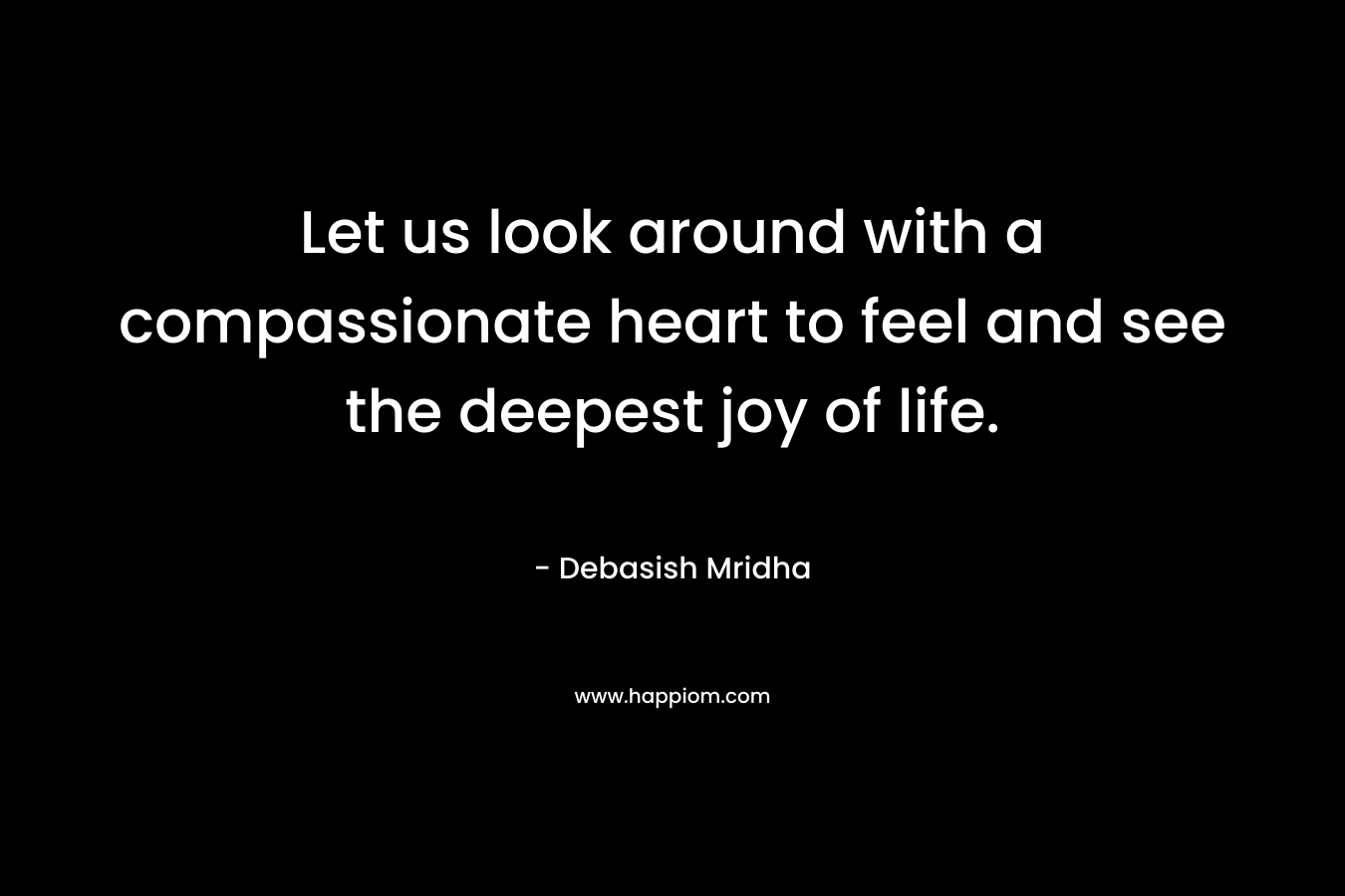Let us look around with a compassionate heart to feel and see the deepest joy of life. – Debasish Mridha