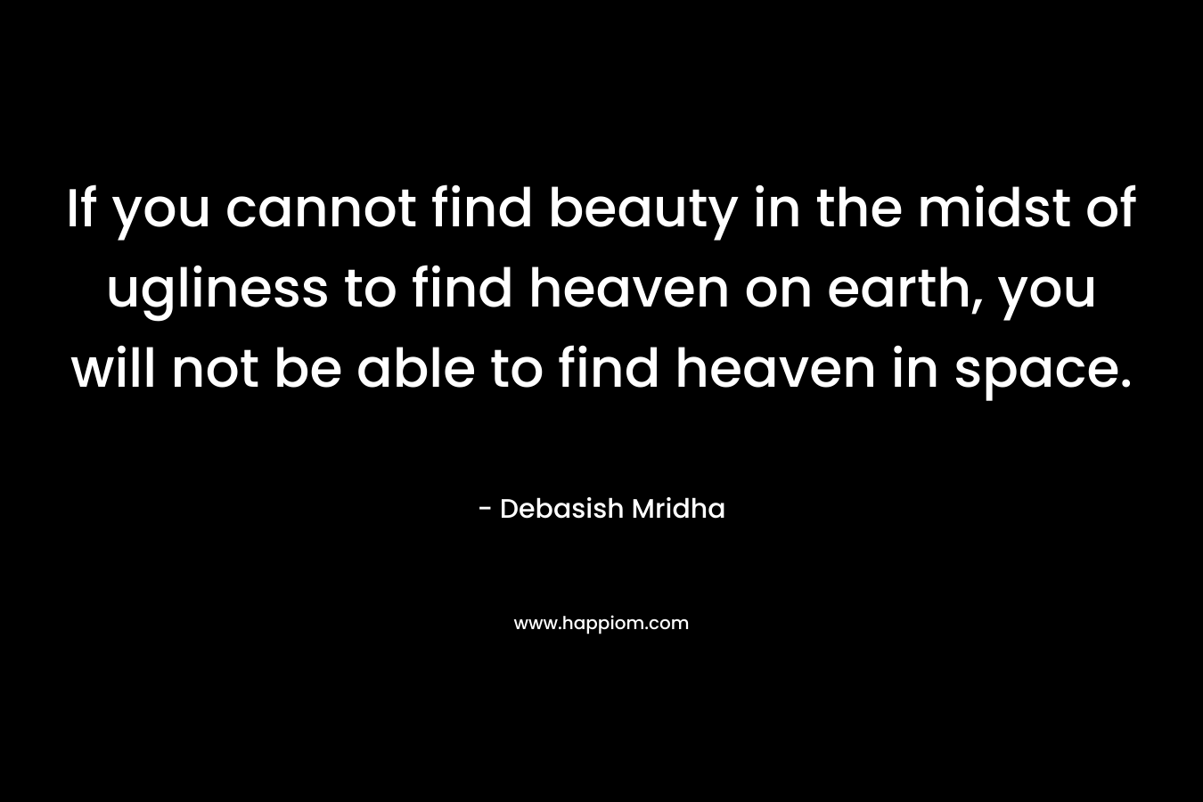 If you cannot find beauty in the midst of ugliness to find heaven on earth, you will not be able to find heaven in space. – Debasish Mridha