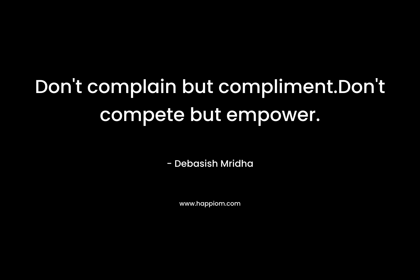 Don't complain but compliment.Don't compete but empower.