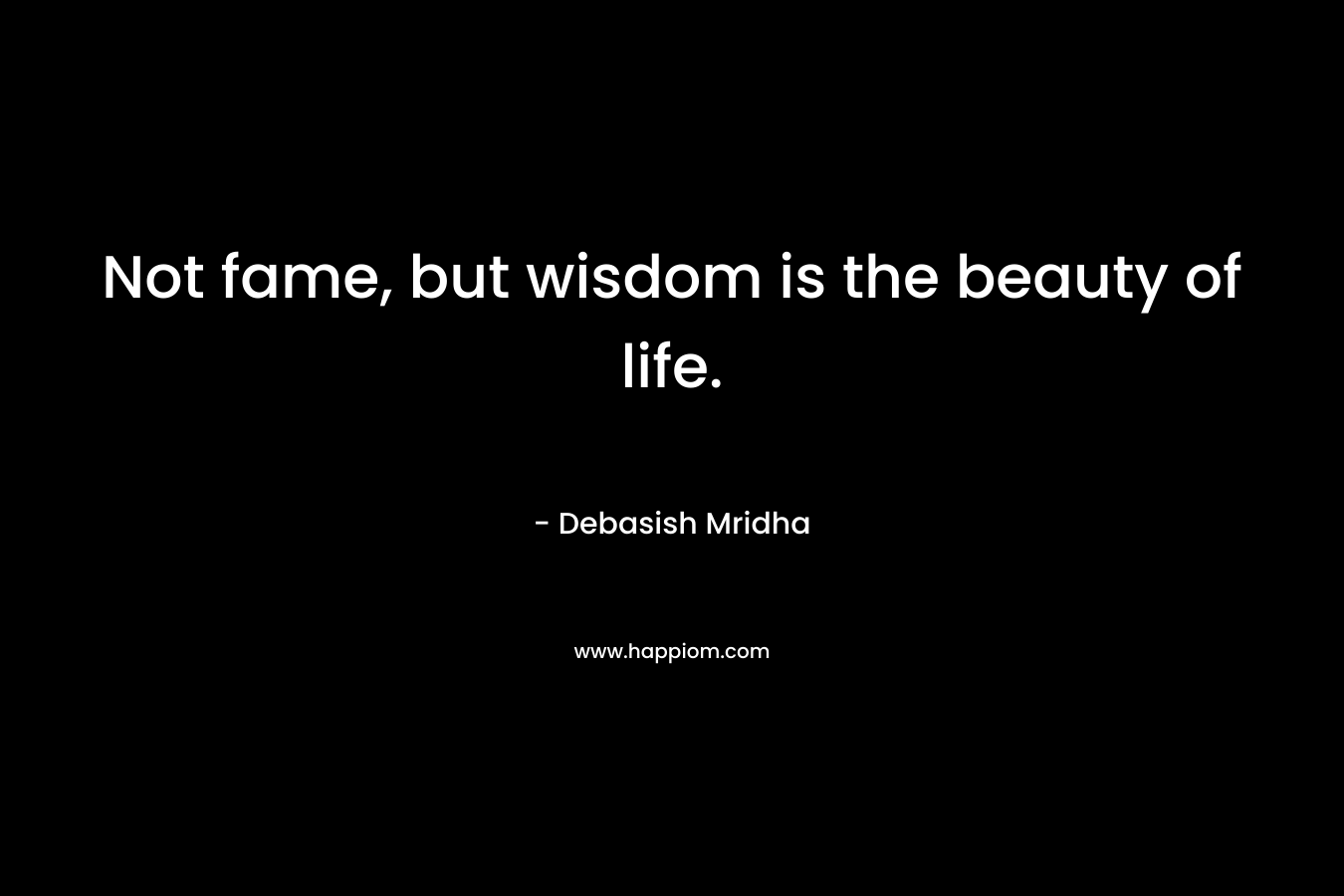 Not fame, but wisdom is the beauty of life. – Debasish Mridha