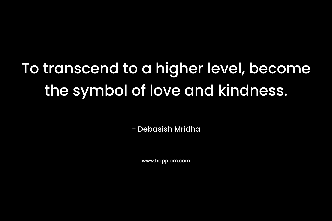 To transcend to a higher level, become the symbol of love and kindness. – Debasish Mridha