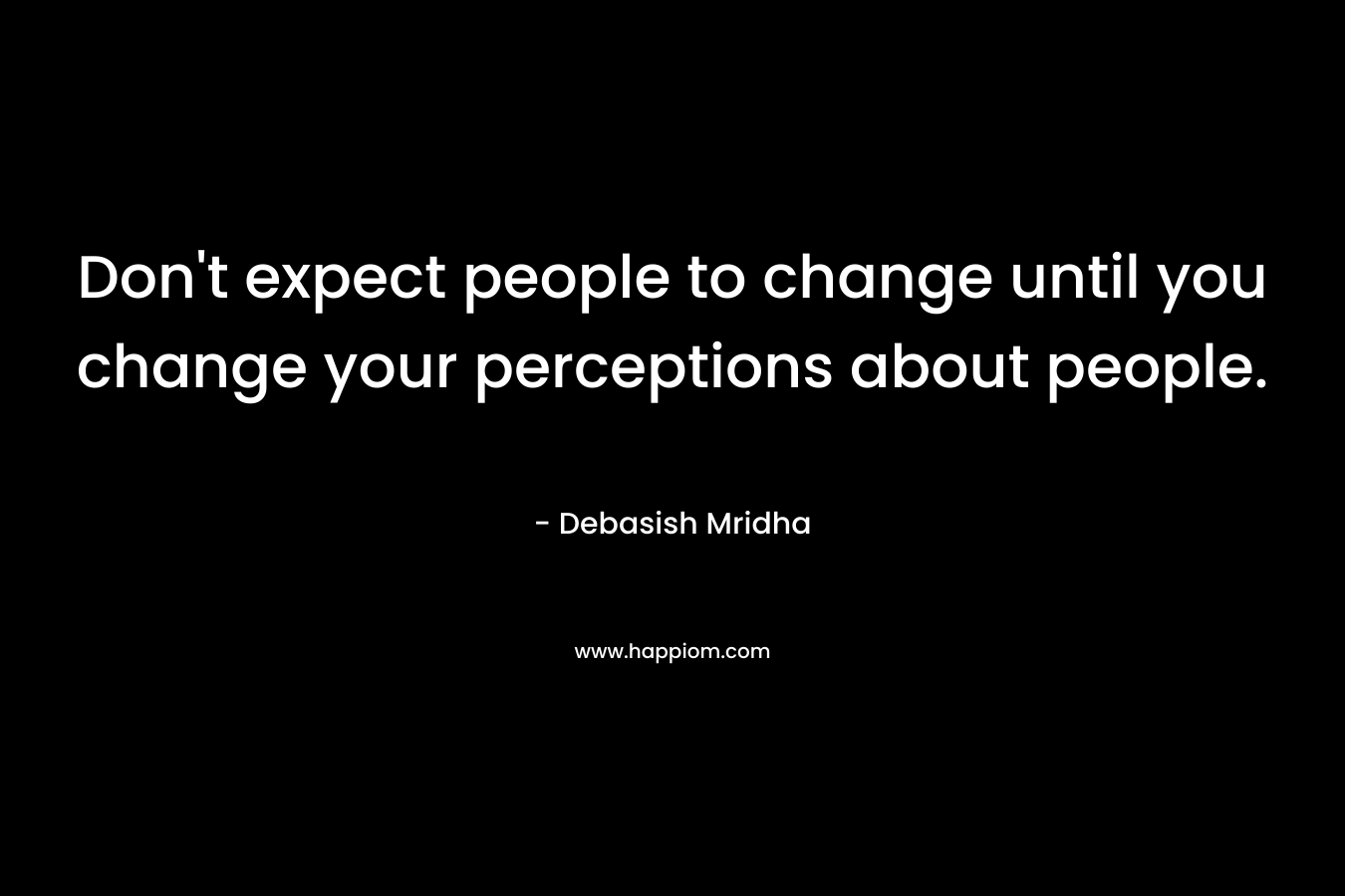 Don’t expect people to change until you change your perceptions about people. – Debasish Mridha