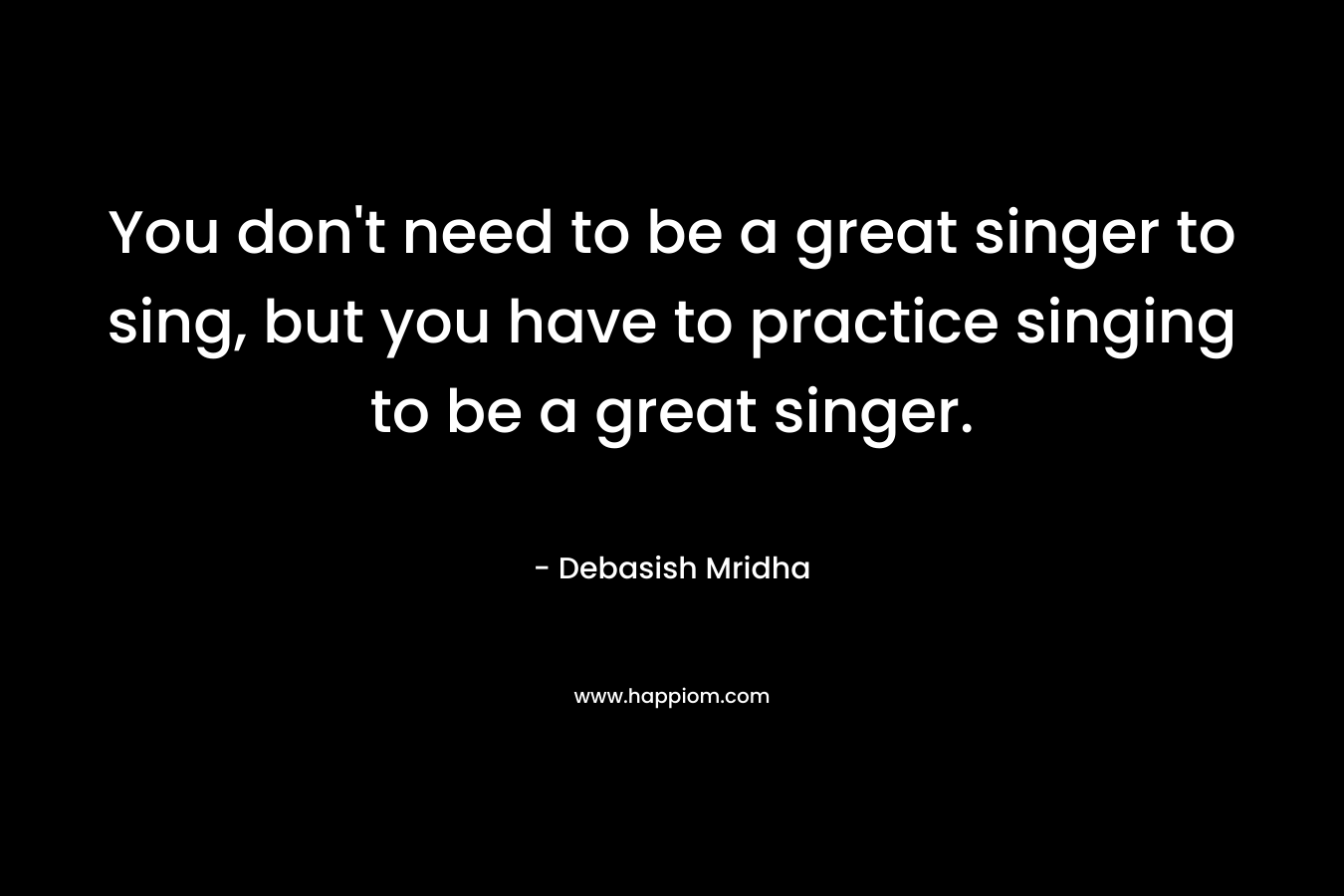 You don’t need to be a great singer to sing, but you have to practice singing to be a great singer. – Debasish Mridha