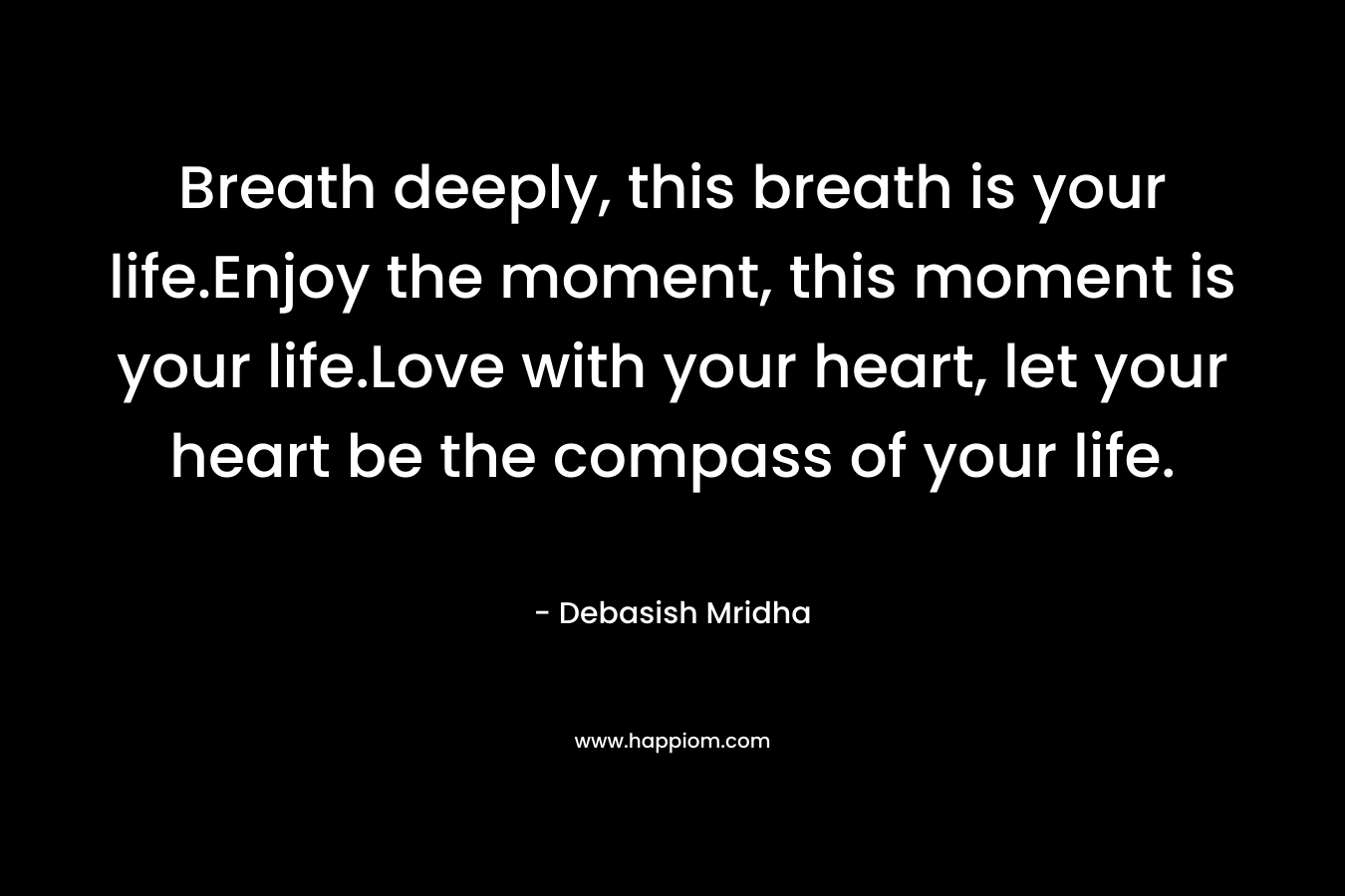 Breath deeply, this breath is your life.Enjoy the moment, this moment is your life.Love with your heart, let your heart be the compass of your life. – Debasish Mridha